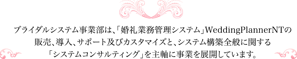 ブライダルシステム事業部は、「婚礼業務管理システム」WeddingPlannerNTの販売、導入、サポート及びカスタマイズと、システム構築全般に関する「システムコンサルティング」を主軸に事業を展開しています。